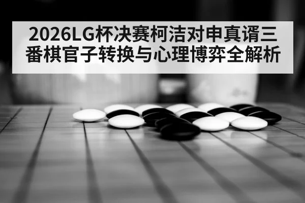 2026LG杯决赛柯洁对申真谞三番棋官子转换与心理博弈全解析
